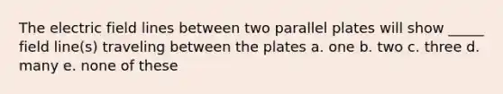 The electric field lines between two parallel plates will show _____ field line(s) traveling between the plates a. one b. two c. three d. many e. none of these