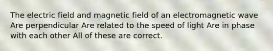 The electric field and magnetic field of an electromagnetic wave Are perpendicular Are related to the speed of light Are in phase with each other All of these are correct.