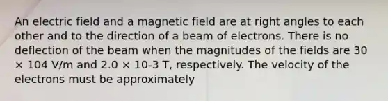 An electric field and a magnetic field are at right angles to each other and to the direction of a beam of electrons. There is no deflection of the beam when the magnitudes of the fields are 30 × 104 V/m and 2.0 × 10-3 T, respectively. The velocity of the electrons must be approximately