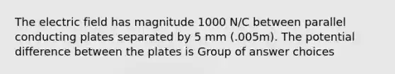 The electric field has magnitude 1000 N/C between parallel conducting plates separated by 5 mm (.005m). The potential difference between the plates is Group of answer choices