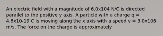 An electric field with a magnitude of 6.0x104 N/C is directed parallel to the positive y axis. A particle with a charge q = 4.8x10-19 C is moving along the x axis with a speed v = 3.0x106 m/s. The force on the charge is approximately