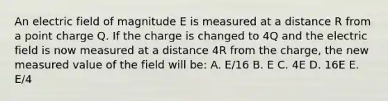 An electric field of magnitude E is measured at a distance R from a point charge Q. If the charge is changed to 4Q and the electric field is now measured at a distance 4R from the charge, the new measured value of the field will be: A. E/16 B. E C. 4E D. 16E E. E/4