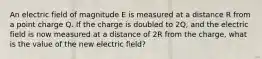 An electric field of magnitude E is measured at a distance R from a point charge Q. If the charge is doubled to 2Q, and the electric field is now measured at a distance of 2R from the charge, what is the value of the new electric field?