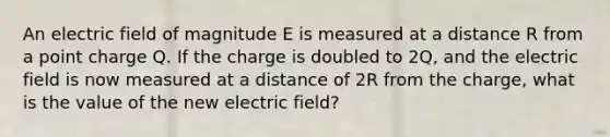 An electric field of magnitude E is measured at a distance R from a point charge Q. If the charge is doubled to 2Q, and the electric field is now measured at a distance of 2R from the charge, what is the value of the new electric field?