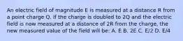 An electric field of magnitude E is measured at a distance R from a point charge Q. If the charge is doubled to 2Q and the electric field is now measured at a distance of 2R from the charge, the new measured value of the field will be: A. E B. 2E C. E/2 D. E/4