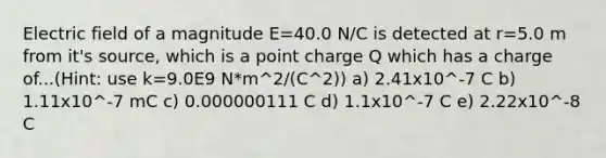 Electric field of a magnitude E=40.0 N/C is detected at r=5.0 m from it's source, which is a point charge Q which has a charge of...(Hint: use k=9.0E9 N*m^2/(C^2)) a) 2.41x10^-7 C b) 1.11x10^-7 mC c) 0.000000111 C d) 1.1x10^-7 C e) 2.22x10^-8 C