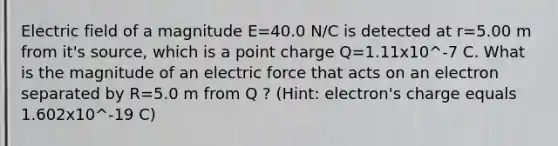 Electric field of a magnitude E=40.0 N/C is detected at r=5.00 m from it's source, which is a point charge Q=1.11x10^-7 C. What is the magnitude of an electric force that acts on an electron separated by R=5.0 m from Q ? (Hint: electron's charge equals 1.602x10^-19 C)