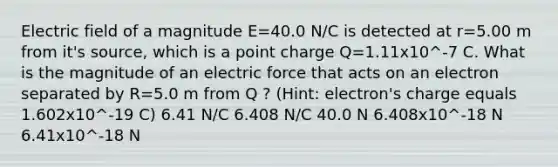 Electric field of a magnitude E=40.0 N/C is detected at r=5.00 m from it's source, which is a point charge Q=1.11x10^-7 C. What is the magnitude of an electric force that acts on an electron separated by R=5.0 m from Q ? (Hint: electron's charge equals 1.602x10^-19 C) 6.41 N/C 6.408 N/C 40.0 N 6.408x10^-18 N 6.41x10^-18 N