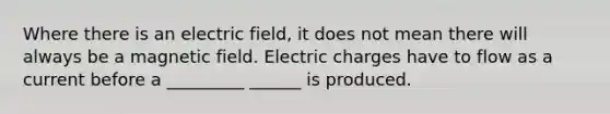 Where there is an electric field, it does not mean there will always be a magnetic field. Electric charges have to flow as a current before a _________ ______ is produced.