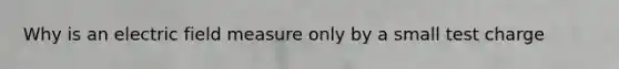 Why is an electric field measure only by a small test charge