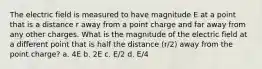 The electric field is measured to have magnitude E at a point that is a distance r away from a point charge and far away from any other charges. What is the magnitude of the electric field at a different point that is half the distance (r/2) away from the point charge? a. 4E b. 2E c. E/2 d. E/4