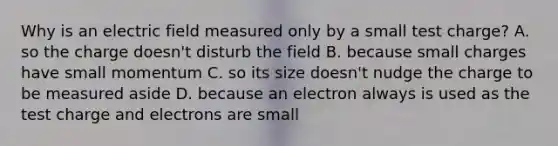 Why is an electric field measured only by a small test charge? A. so the charge doesn't disturb the field B. because small charges have small momentum C. so its size doesn't nudge the charge to be measured aside D. because an electron always is used as the test charge and electrons are small