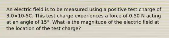 An electric field is to be measured using a positive test charge of 3.0×10-5C. This test charge experiences a force of 0.50 N acting at an angle of 15°. What is the magnitude of the electric field at the location of the test charge?