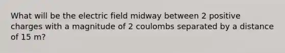 What will be the electric field midway between 2 positive charges with a magnitude of 2 coulombs separated by a distance of 15 m?