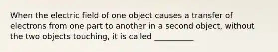 When the electric field of one object causes a transfer of electrons from one part to another in a second object, without the two objects touching, it is called __________