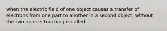 when the electric field of one object causes a transfer of electrons from one part to another in a second object, without the two objects touching is called: