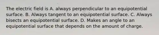 The electric field is A. always perpendicular to an equipotential surface. B. Always tangent to an equipotential surface. C. Always bisects an equipotential surface. D. Makes an angle to an equipotential surface that depends on the amount of charge.