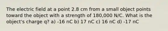 The electric field at a point 2.8 cm from a small object points toward the object with a strength of 180,000 N/C. What is the object's charge q? a) -16 nC b) 17 nC c) 16 nC d) -17 nC