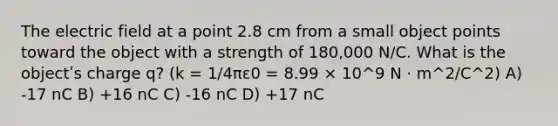 The electric field at a point 2.8 cm from a small object points toward the object with a strength of 180,000 N/C. What is the objectʹs charge q? (k = 1/4πε0 = 8.99 × 10^9 N · m^2/C^2) A) -17 nC B) +16 nC C) -16 nC D) +17 nC