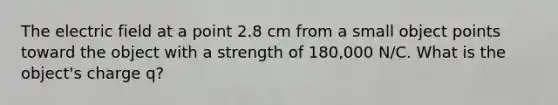 The electric field at a point 2.8 cm from a small object points toward the object with a strength of 180,000 N/C. What is the object's charge q?