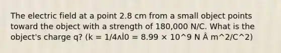 The electric field at a point 2.8 cm from a small object points toward the object with a strength of 180,000 N/C. What is the object's charge q? (k = 1/4ʌİ0 = 8.99 × 10^9 N Â m^2/C^2)