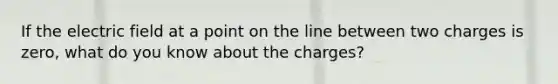 If the electric field at a point on the line between two charges is zero, what do you know about the charges?