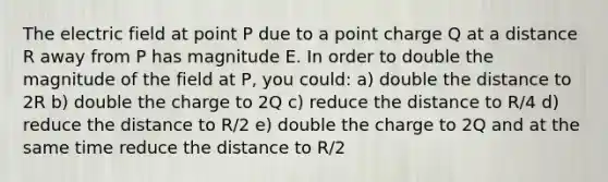 The electric field at point P due to a point charge Q at a distance R away from P has magnitude E. In order to double the magnitude of the field at P, you could: a) double the distance to 2R b) double the charge to 2Q c) reduce the distance to R/4 d) reduce the distance to R/2 e) double the charge to 2Q and at the same time reduce the distance to R/2