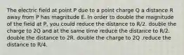 The electric field at point P due to a point charge Q a distance R away from P has magnitude E. In order to double the magnitude of the field at P, you could reduce the distance to R/2. double the charge to 2Q and at the same time reduce the distance to R/2. double the distance to 2R. double the charge to 2Q .reduce the distance to R/4.