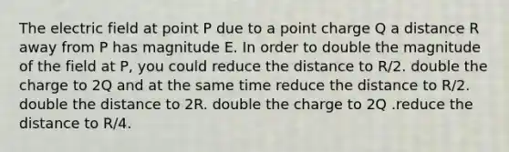 The electric field at point P due to a point charge Q a distance R away from P has magnitude E. In order to double the magnitude of the field at P, you could reduce the distance to R/2. double the charge to 2Q and at the same time reduce the distance to R/2. double the distance to 2R. double the charge to 2Q .reduce the distance to R/4.