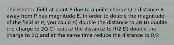 The electric field at point P due to a point charge Q a distance R away from P has magnitude E. In order to double the magnitude of the field at P, you could A) double the distance to 2R B) double the charge to 2Q C) reduce the distance to R/2 D) double the charge to 2Q and at the same time reduce the distance to R/2