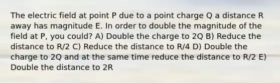 The electric field at point P due to a point charge Q a distance R away has magnitude E. In order to double the magnitude of the field at P, you could? A) Double the charge to 2Q B) Reduce the distance to R/2 C) Reduce the distance to R/4 D) Double the charge to 2Q and at the same time reduce the distance to R/2 E) Double the distance to 2R