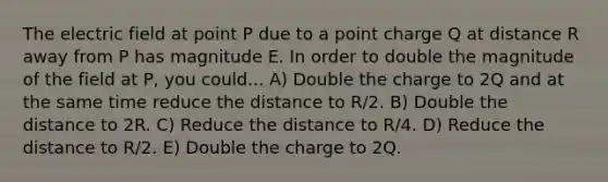 The electric field at point P due to a point charge Q at distance R away from P has magnitude E. In order to double the magnitude of the field at P, you could... A) Double the charge to 2Q and at the same time reduce the distance to R/2. B) Double the distance to 2R. C) Reduce the distance to R/4. D) Reduce the distance to R/2. E) Double the charge to 2Q.