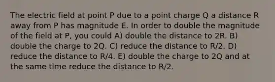 The electric field at point P due to a point charge Q a distance R away from P has magnitude E. In order to double the magnitude of the field at P, you could A) double the distance to 2R. B) double the charge to 2Q. C) reduce the distance to R/2. D) reduce the distance to R/4. E) double the charge to 2Q and at the same time reduce the distance to R/2.