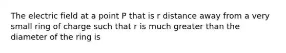 The electric field at a point P that is r distance away from a very small ring of charge such that r is much <a href='https://www.questionai.com/knowledge/ktgHnBD4o3-greater-than' class='anchor-knowledge'>greater than</a> the diameter of the ring is