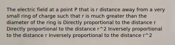 The electric field at a point P that is r distance away from a very small ring of charge such that r is much <a href='https://www.questionai.com/knowledge/ktgHnBD4o3-greater-than' class='anchor-knowledge'>greater than</a> the diameter of the ring is Directly proportional to the distance r Directly proportional to the distance r^2 Inversely proportional to the distance r Inversely proportional to the distance r^2