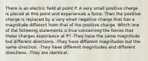 There is an electric field at point P. A very small positive charge is placed at this point and experiences a force. Then the positive charge is replaced by a very small negative charge that has a magnitude different from that of the positive charge. Which one of the following statements is true concerning the forces that these charges experience at P? -They have the same magnitude but different directions. -They have different magnitudes but the same direction. -They have different magnitudes and different directions. -They are identical.