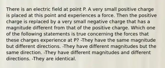 There is an electric field at point P. A very small positive charge is placed at this point and experiences a force. Then the positive charge is replaced by a very small negative charge that has a magnitude different from that of the positive charge. Which one of the following statements is true concerning the forces that these charges experience at P? -They have the same magnitude but different directions. -They have different magnitudes but the same direction. -They have different magnitudes and different directions. -They are identical.