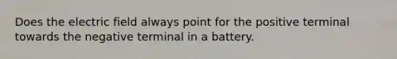 Does the electric field always point for the positive terminal towards the negative terminal in a battery.