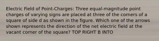 Electric Field of Point-Charges: Three equal-magnitude point charges of varying signs are placed at three of the corners of a square of side d as shown in the figure. Which one of the arrows shown represents the direction of the net electric field at the vacant corner of the square? TOP RIGHT B INTO