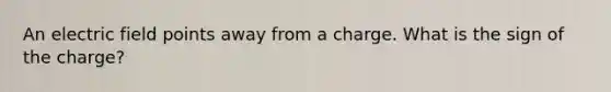 An electric field points away from a charge. What is the sign of the charge?