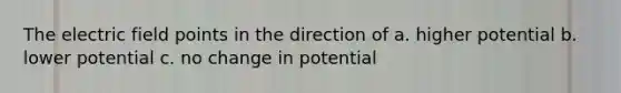 The electric field points in the direction of a. higher potential b. lower potential c. no change in potential