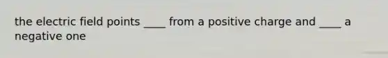 the electric field points ____ from a positive charge and ____ a negative one