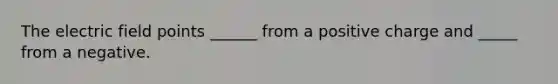 The electric field points ______ from a positive charge and _____ from a negative.