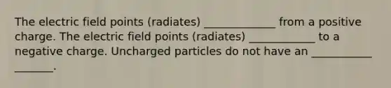 The electric field points (radiates) _____________ from a positive charge. The electric field points (radiates) ____________ to a negative charge. Uncharged particles do not have an ___________ _______.