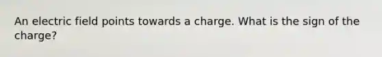 An electric field points towards a charge. What is the sign of the charge?