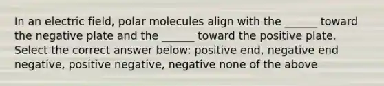 In an electric field, polar molecules align with the ______ toward the negative plate and the ______ toward the positive plate. Select the correct answer below: positive end, negative end negative, positive negative, negative none of the above