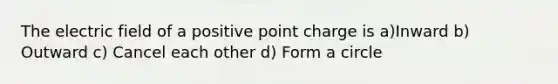 The electric field of a positive point charge is a)Inward b) Outward c) Cancel each other d) Form a circle