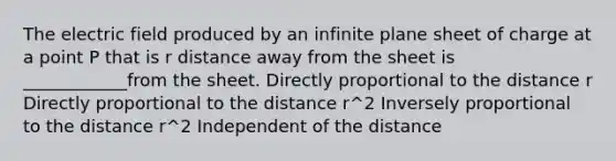 The electric field produced by an infinite plane sheet of charge at a point P that is r distance away from the sheet is ____________from the sheet. Directly proportional to the distance r Directly proportional to the distance r^2 Inversely proportional to the distance r^2 Independent of the distance