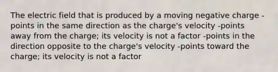 The electric field that is produced by a moving negative charge -points in the same direction as the charge's velocity -points away from the charge; its velocity is not a factor -points in the direction opposite to the charge's velocity -points toward the charge; its velocity is not a factor