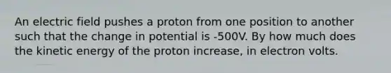 An electric field pushes a proton from one position to another such that the change in potential is -500V. By how much does the kinetic energy of the proton increase, in electron volts.